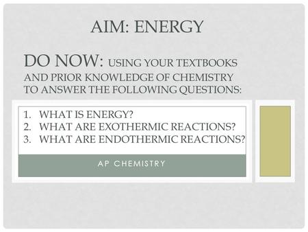 AP CHEMISTRY AIM: ENERGY DO NOW: USING YOUR TEXTBOOKS AND PRIOR KNOWLEDGE OF CHEMISTRY TO ANSWER THE FOLLOWING QUESTIONS: 1.WHAT IS ENERGY? 2.WHAT ARE.