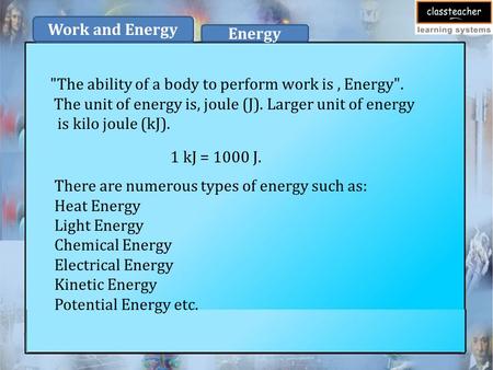 The ability of a body to perform work is, Energy. The unit of energy is, joule (J). Larger unit of energy is kilo joule (kJ). 1 kJ = 1000 J. There are.