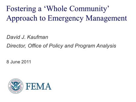 Fostering a ‘Whole Community’ Approach to Emergency Management David J. Kaufman Director, Office of Policy and Program Analysis 8 June 2011.