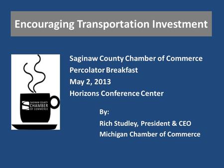 Encouraging Transportation Investment Saginaw County Chamber of Commerce Percolator Breakfast May 2, 2013 Horizons Conference Center Rich Studley, President.