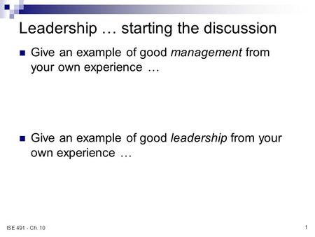 1 ISE 491 - Ch. 10 Leadership … starting the discussion Give an example of good management from your own experience … Give an example of good leadership.