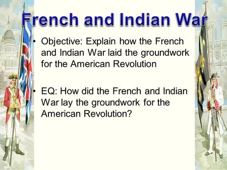 Objective: Explain how the French and Indian War laid the groundwork for the American Revolution EQ: How did the French and Indian War lay the groundwork.