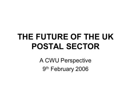 THE FUTURE OF THE UK POSTAL SECTOR A CWU Perspective 9 th February 2006.