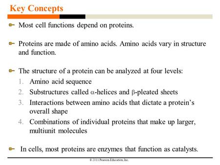 © 2011 Pearson Education, Inc. Key Concepts Most cell functions depend on proteins. Proteins are made of amino acids. Amino acids vary in structure and.