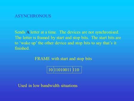 ASYNCHRONOUS Sends A letter at a time. The devices are not synchronised. The letter is framed by start and stop bits. The start bits are to ‘wake up’ the.
