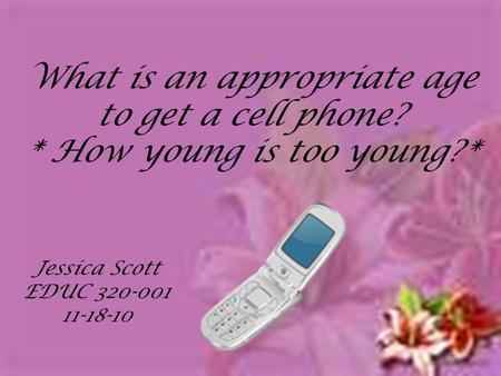 What is an appropriate age to get a cell phone? * How young is too young?* Jessica Scott EDUC 320-001 11-18-10.