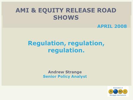Andrew Strange Senior Policy Analyst AMI & EQUITY RELEASE ROAD SHOWS APRIL 2008 Regulation, regulation, regulation.