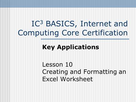 IC 3 BASICS, Internet and Computing Core Certification Key Applications Lesson 10 Creating and Formatting an Excel Worksheet.