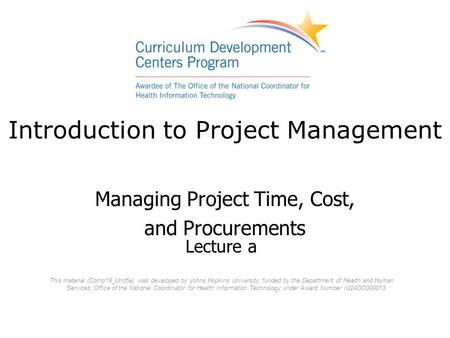 Introduction to Project Management Managing Project Time, Cost, and Procurements Lecture a This material (Comp19_Unit6a) was developed by Johns Hopkins.