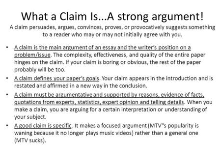 What a Claim Is...A strong argument! A claim persuades, argues, convinces, proves, or provocatively suggests something to a reader who may or may not initially.