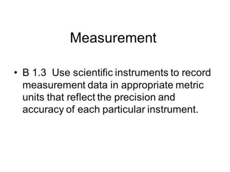 Measurement B 1.3 Use scientific instruments to record measurement data in appropriate metric units that reflect the precision and accuracy of each particular.