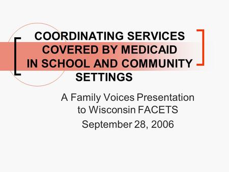 COORDINATING SERVICES COVERED BY MEDICAID IN SCHOOL AND COMMUNITY SETTINGS A Family Voices Presentation to Wisconsin FACETS September 28, 2006.