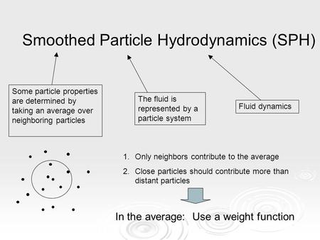 Smoothed Particle Hydrodynamics (SPH) Fluid dynamics The fluid is represented by a particle system Some particle properties are determined by taking an.