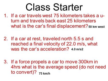 Class Starter 1.If a car travels west 75 kilometers takes a u- turn and travels back east 25 kilometers what is the car’s final displacement? 2.If a car.