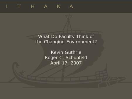 What Do Faculty Think of the Changing Environment? Kevin Guthrie Roger C. Schonfeld April 17, 2007.