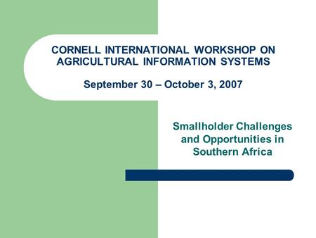 CORNELL INTERNATIONAL WORKSHOP ON AGRICULTURAL INFORMATION SYSTEMS September 30 – October 3, 2007 Smallholder Challenges and Opportunities in Southern.