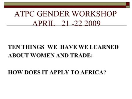 ATPC GENDER WORKSHOP APRIL 21 -22 2009 TEN THINGS WE HAVE WE LEARNED ABOUT WOMEN AND TRADE: HOW DOES IT APPLY TO AFRICA?