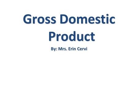 Gross Domestic Product By: Mrs. Erin Cervi. Gross Domestic Product G G= Gross- TOTAL D D= Domestic- Made in a country P P= Product- Production of a final.