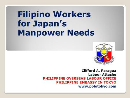 Clifford A. Paragua Labour Attache PHILIPPINE OVERSEAS LABOUR OFFICE PHILIPPINE EMBASSY IN TOKYO www.polotokyo.com Filipino Workers for Japan’s Manpower.
