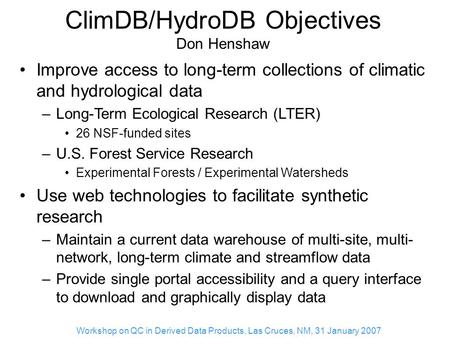 Workshop on QC in Derived Data Products, Las Cruces, NM, 31 January 2007 ClimDB/HydroDB Objectives Don Henshaw Improve access to long-term collections.