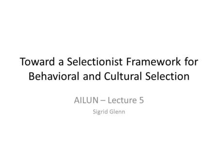 Toward a Selectionist Framework for Behavioral and Cultural Selection AILUN – Lecture 5 Sigrid Glenn.