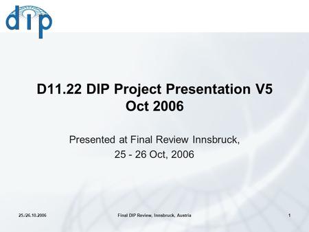 25./26.10.2006Final DIP Review, Innsbruck, Austria1 D11.22 DIP Project Presentation V5 Oct 2006 Presented at Final Review Innsbruck, 25 - 26 Oct, 2006.
