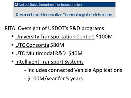 USDOT, RITA RITA: Oversight of USDOT’s R&D programs  University Transportation Centers $100M  UTC Consortia $80M  UTC Multimodal R&D $40M  Intelligent.