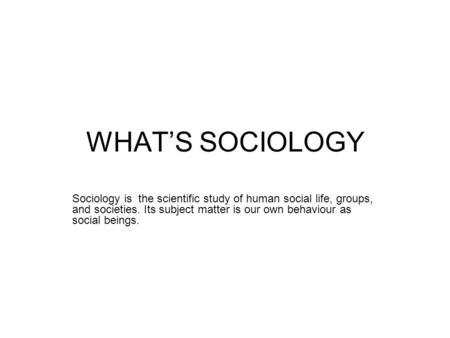 WHAT’S SOCIOLOGY Sociology is the scientific study of human social life, groups, and societies. Its subject matter is our own behaviour as social beings.