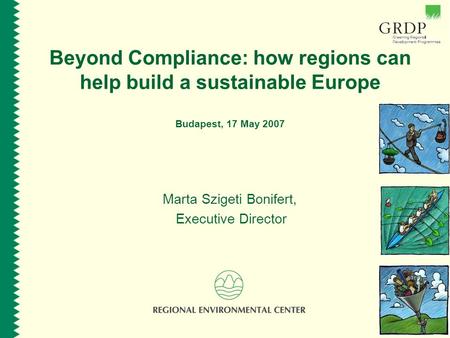 Beyond Compliance: how regions can help build a sustainable Europe Budapest, 17 May 2007 Marta Szigeti Bonifert, Executive Director.