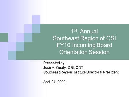 1 st. Annual Southeast Region of CSI FY10 Incoming Board Orientation Session Presented by: José A. Guaty, CSI, CDT Southeast Region Institute Director.