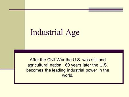 Industrial Age After the Civil War the U.S. was still and agricultural nation. 60 years later the U.S. becomes the leading industrial power in the world.