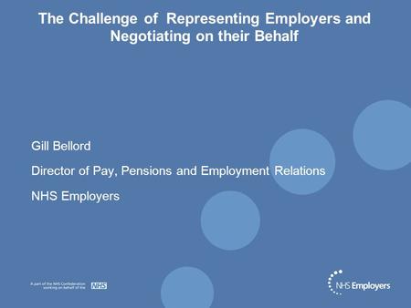 The Challenge of Representing Employers and Negotiating on their Behalf Gill Bellord Director of Pay, Pensions and Employment Relations NHS Employers.