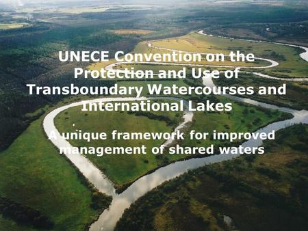 UNECE Convention on the Protection and Use of Transboundary Watercourses and International Lakes A unique framework for improved management of shared waters.