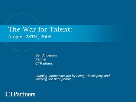 The War for Talent: August 28TH, 2008 Ben Anderson Partner CTPartners Leading companies win by hiring, developing and keeping the best people.