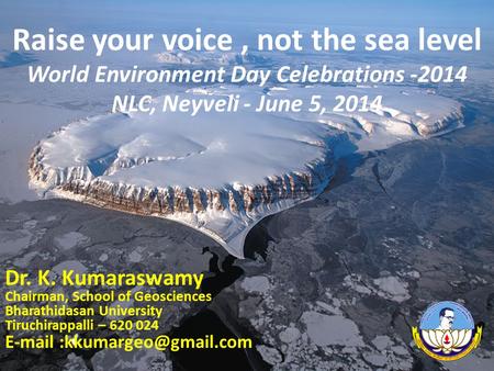 Raise your voice, not the sea level World Environment Day Celebrations -2014 NLC, Neyveli - June 5, 2014 Dr. K. Kumaraswamy Chairman, School of Geosciences.