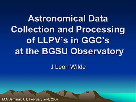 Astronomical Data Collection and Processing of LLPV’s in GGC’s at the BGSU Observatory J Leon Wilde TAA Seminar, UT, February 2nd, 2007.