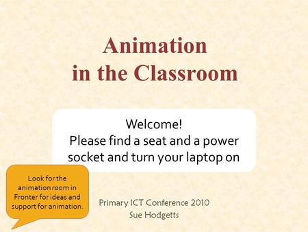 Animation in the Classroom Primary ICT Conference 2010 Sue Hodgetts Welcome! Please find a seat and a power socket and turn your laptop on Look for the.