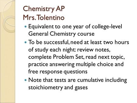 Chemistry AP Mrs. Tolentino Equivalent to one year of college-level General Chemistry course To be successful, need at least two hours of study each night: