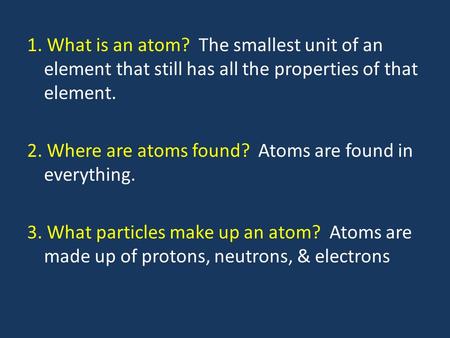 1. What is an atom? The smallest unit of an element that still has all the properties of that element. 2. Where are atoms found? Atoms are found in everything.