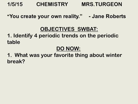 1/5/15 CHEMISTRY MRS.TURGEON “ You create your own reality.” - Jane Roberts OBJECTIVES SWBAT: 1. Identify 4 periodic trends on the periodic table DO NOW:
