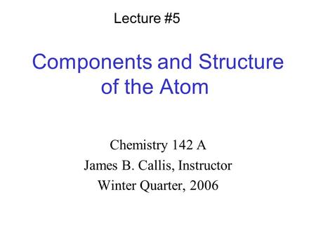 Components and Structure of the Atom Chemistry 142 A James B. Callis, Instructor Winter Quarter, 2006 Lecture #5.