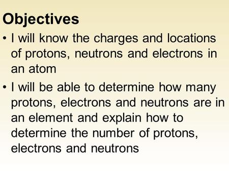Objectives I will know the charges and locations of protons, neutrons and electrons in an atom I will be able to determine how many protons, electrons.