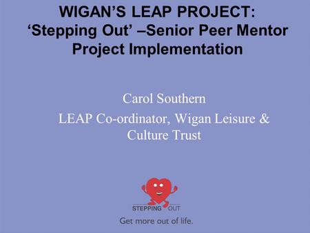 WIGAN’S LEAP PROJECT: ‘Stepping Out’ –Senior Peer Mentor Project Implementation Carol Southern LEAP Co-ordinator, Wigan Leisure & Culture Trust.