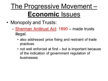 The Progressive Movement – Economic Issues Monopoly and Trusts: –Sherman Antitrust Act: 1890 – made trusts illegal. also addressed price fixing and restraint.