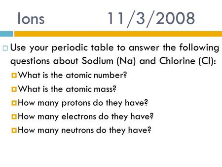 Ions 			11/3/2008 Use your periodic table to answer the following questions about Sodium (Na) and Chlorine (Cl): What is the atomic number? What is the.