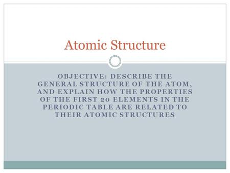 Atomic Structure Objective: Describe the general structure of the atom, and explain how the properties of the first 20 elements in the Periodic Table are.