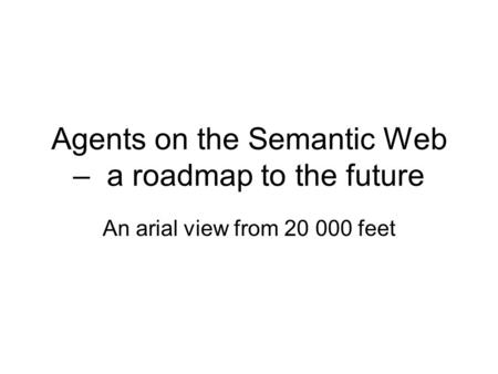 Agents on the Semantic Web – a roadmap to the future An arial view from 20 000 feet.