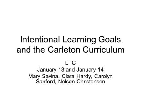 Intentional Learning Goals and the Carleton Curriculum LTC January 13 and January 14 Mary Savina, Clara Hardy, Carolyn Sanford, Nelson Christensen.