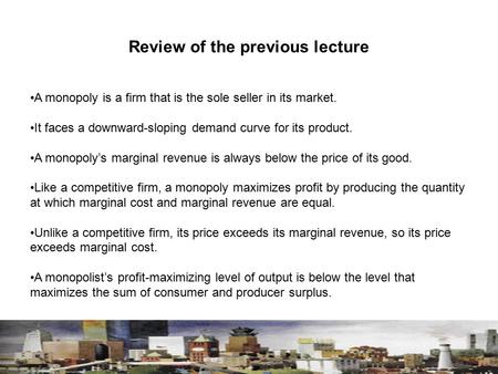 Review of the previous lecture A monopoly is a firm that is the sole seller in its market. It faces a downward-sloping demand curve for its product. A.