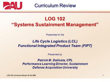 LOG 102 Curriculum Review 16 Oct 2009 LOG 102 “Systems Sustainment Management” Presented to the Life Cycle Logistics (LCL) Functional Integrated Product.
